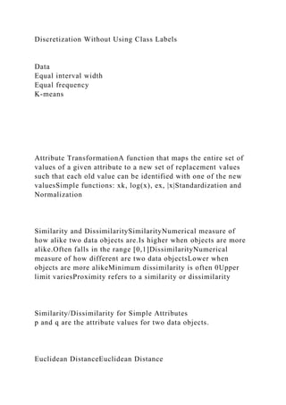 Discretization Without Using Class Labels
Data
Equal interval width
Equal frequency
K-means
Attribute TransformationA function that maps the entire set of
values of a given attribute to a new set of replacement values
such that each old value can be identified with one of the new
valuesSimple functions: xk, log(x), ex, |x|Standardization and
Normalization
Similarity and DissimilaritySimilarityNumerical measure of
how alike two data objects are.Is higher when objects are more
alike.Often falls in the range [0,1]DissimilarityNumerical
measure of how different are two data objectsLower when
objects are more alikeMinimum dissimilarity is often 0Upper
limit variesProximity refers to a similarity or dissimilarity
Similarity/Dissimilarity for Simple Attributes
p and q are the attribute values for two data objects.
Euclidean DistanceEuclidean Distance
 