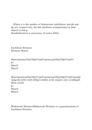 Where n is the number of dimensions (attributes) and pk and
qk are, respectively, the kth attributes (components) or data
objects p and q.
Standardization is necessary, if scales differ.
Euclidean Distance
Distance Matrix
Sheet1pointxy02p220p331p451pointxyp102p220p331p451
p1
Sheet2
Sheet3
Sheet1pointxy02p220p331p451pointxyp102p220p331p451p1p2p
3p4p102.8283.1625.099p22.82801.4143.162p33.1621.41402p45.
0993.16220
p1
Sheet2
Sheet3
Minkowski DistanceMinkowski Distance is a generalization of
Euclidean Distance
 