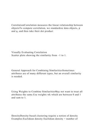 CorrelationCorrelation measures the linear relationship between
objectsTo compute correlation, we standardize data objects, p
and q, and then take their dot product
Visually Evaluating Correlation
Scatter plots showing the similarity from –1 to 1.
General Approach for Combining SimilaritiesSometimes
attributes are of many different types, but an overall similarity
is needed.
Using Weights to Combine SimilaritiesMay not want to treat all
attributes the same.Use weights wk which are between 0 and 1
and sum to 1.
DensityDensity-based clustering require a notion of density
Examples:Euclidean density Euclidean density = number of
 