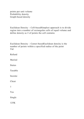points per unit volume
Probability density
Graph-based density
Euclidean Density – Cell-basedSimplest approach is to divide
region into a number of rectangular cells of equal volume and
define density as # of points the cell contains
Euclidean Density – Center-basedEuclidean density is the
number of points within a specified radius of the point
Tid
Refund
Marital
Status
Taxable
Income
Cheat
1
Yes
Single
125K
 