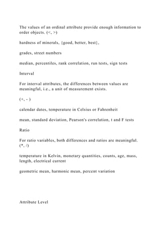 The values of an ordinal attribute provide enough information to
order objects. (<, >)
hardness of minerals, {good, better, best},
grades, street numbers
median, percentiles, rank correlation, run tests, sign tests
Interval
For interval attributes, the differences between values are
meaningful, i.e., a unit of measurement exists.
(+, - )
calendar dates, temperature in Celsius or Fahrenheit
mean, standard deviation, Pearson's correlation, t and F tests
Ratio
For ratio variables, both differences and ratios are meaningful.
(*, /)
temperature in Kelvin, monetary quantities, counts, age, mass,
length, electrical current
geometric mean, harmonic mean, percent variation
Attribute Level
 