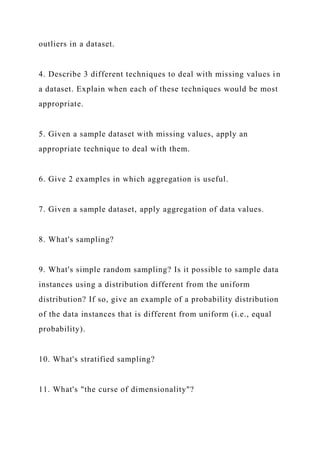 outliers in a dataset.
4. Describe 3 different techniques to deal with missing values in
a dataset. Explain when each of these techniques would be most
appropriate.
5. Given a sample dataset with missing values, apply an
appropriate technique to deal with them.
6. Give 2 examples in which aggregation is useful.
7. Given a sample dataset, apply aggregation of data values.
8. What's sampling?
9. What's simple random sampling? Is it possible to sample data
instances using a distribution different from the uniform
distribution? If so, give an example of a probability distribution
of the data instances that is different from uniform (i.e., equal
probability).
10. What's stratified sampling?
11. What's "the curse of dimensionality"?
 