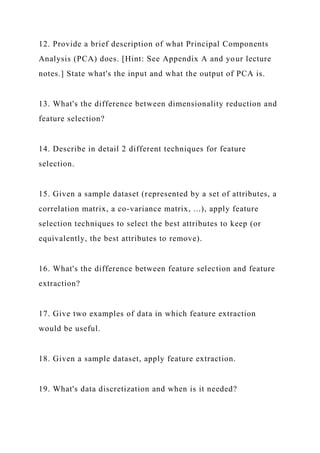 12. Provide a brief description of what Principal Components
Analysis (PCA) does. [Hint: See Appendix A and your lecture
notes.] State what's the input and what the output of PCA is.
13. What's the difference between dimensionality reduction and
feature selection?
14. Describe in detail 2 different techniques for feature
selection.
15. Given a sample dataset (represented by a set of attributes, a
correlation matrix, a co-variance matrix, ...), apply feature
selection techniques to select the best attributes to keep (or
equivalently, the best attributes to remove).
16. What's the difference between feature selection and feature
extraction?
17. Give two examples of data in which feature extraction
would be useful.
18. Given a sample dataset, apply feature extraction.
19. What's data discretization and when is it needed?
 