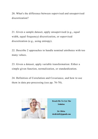 20. What's the difference between supervised and unsupervised
discretization?
21. Given a sample dataset, apply unsupervised (e.g., equal
width, equal frequency) discretization, or supervised
discretization (e.g., using entropy).
22. Describe 2 approaches to handle nominal attributes with too
many values.
23. Given a dataset, apply variable transformation: Either a
simple given function, normalization, or standardization.
24. Definition of Correlation and Covariance, and how to use
them in data pre-processing (see pp. 76-78).
 