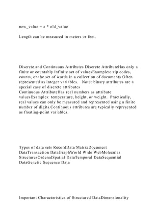 new_value = a * old_value
Length can be measured in meters or feet.
Discrete and Continuous Attributes Discrete AttributeHas only a
finite or countably infinite set of valuesExamples: zip codes,
counts, or the set of words in a collection of documents Often
represented as integer variables. Note: binary attributes are a
special case of discrete attributes
Continuous AttributeHas real numbers as attribute
valuesExamples: temperature, height, or weight. Practically,
real values can only be measured and represented using a finite
number of digits.Continuous attributes are typically represented
as floating-point variables.
Types of data sets RecordData MatrixDocument
DataTransaction DataGraphWorld Wide WebMolecular
StructuresOrderedSpatial DataTemporal DataSequential
DataGenetic Sequence Data
Important Characteristics of Structured DataDimensionality
 