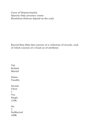 Curse of Dimensionality
Sparsity Only presence counts
Resolution Patterns depend on the scale
Record Data Data that consists of a collection of records, each
of which consists of a fixed set of attributes
Tid
Refund
Marital
Status
Taxable
Income
Cheat
1
Yes
Single
125K
No
2
NoMarried
100K
 