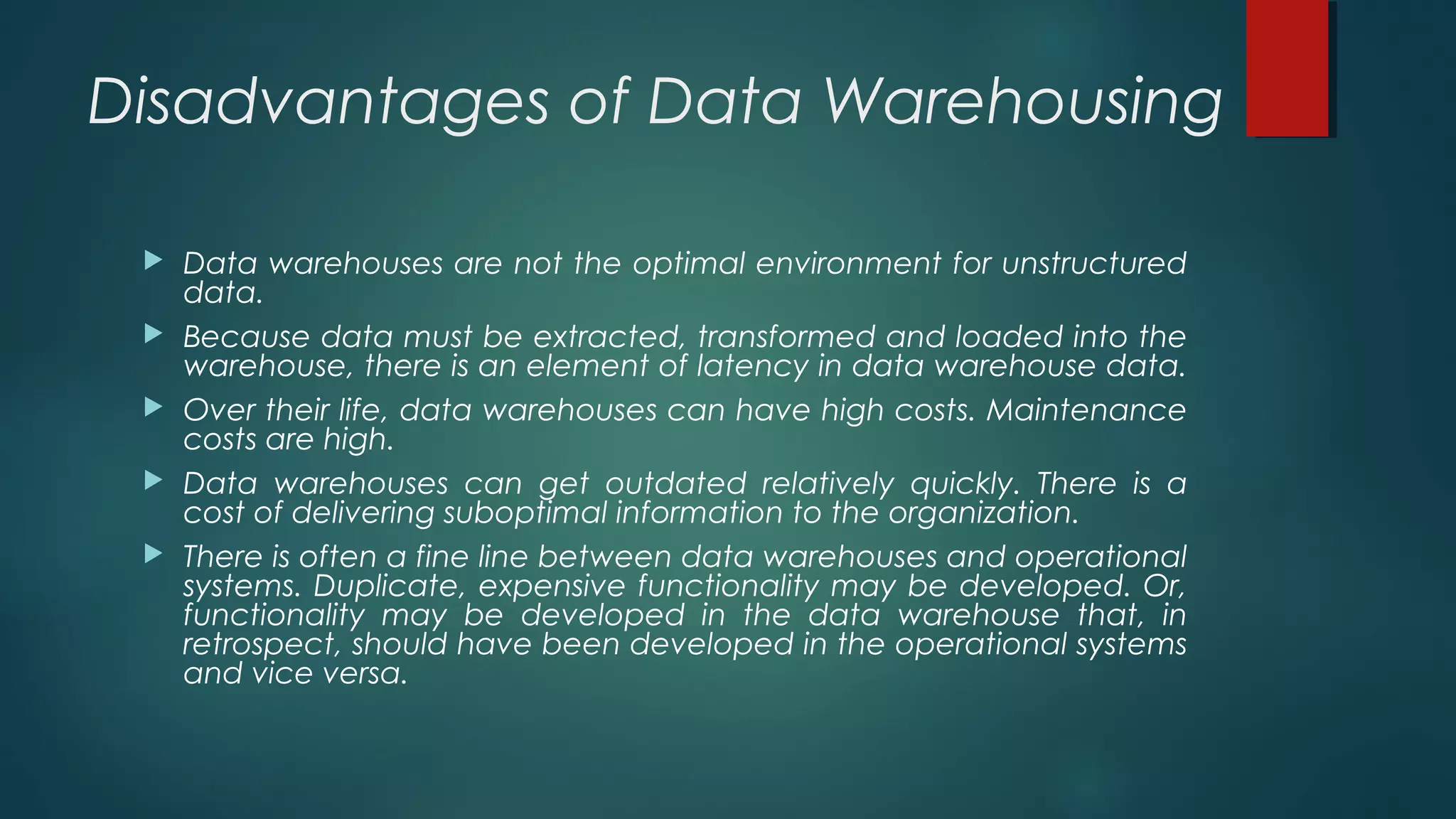 Disadvantages of Data Warehousing
 Data warehouses are not the optimal environment for unstructured
data.
 Because data must be extracted, transformed and loaded into the
warehouse, there is an element of latency in data warehouse data.
 Over their life, data warehouses can have high costs. Maintenance
costs are high.
 Data warehouses can get outdated relatively quickly. There is a
cost of delivering suboptimal information to the organization.
 There is often a fine line between data warehouses and operational
systems. Duplicate, expensive functionality may be developed. Or,
functionality may be developed in the data warehouse that, in
retrospect, should have been developed in the operational systems
and vice versa.
 