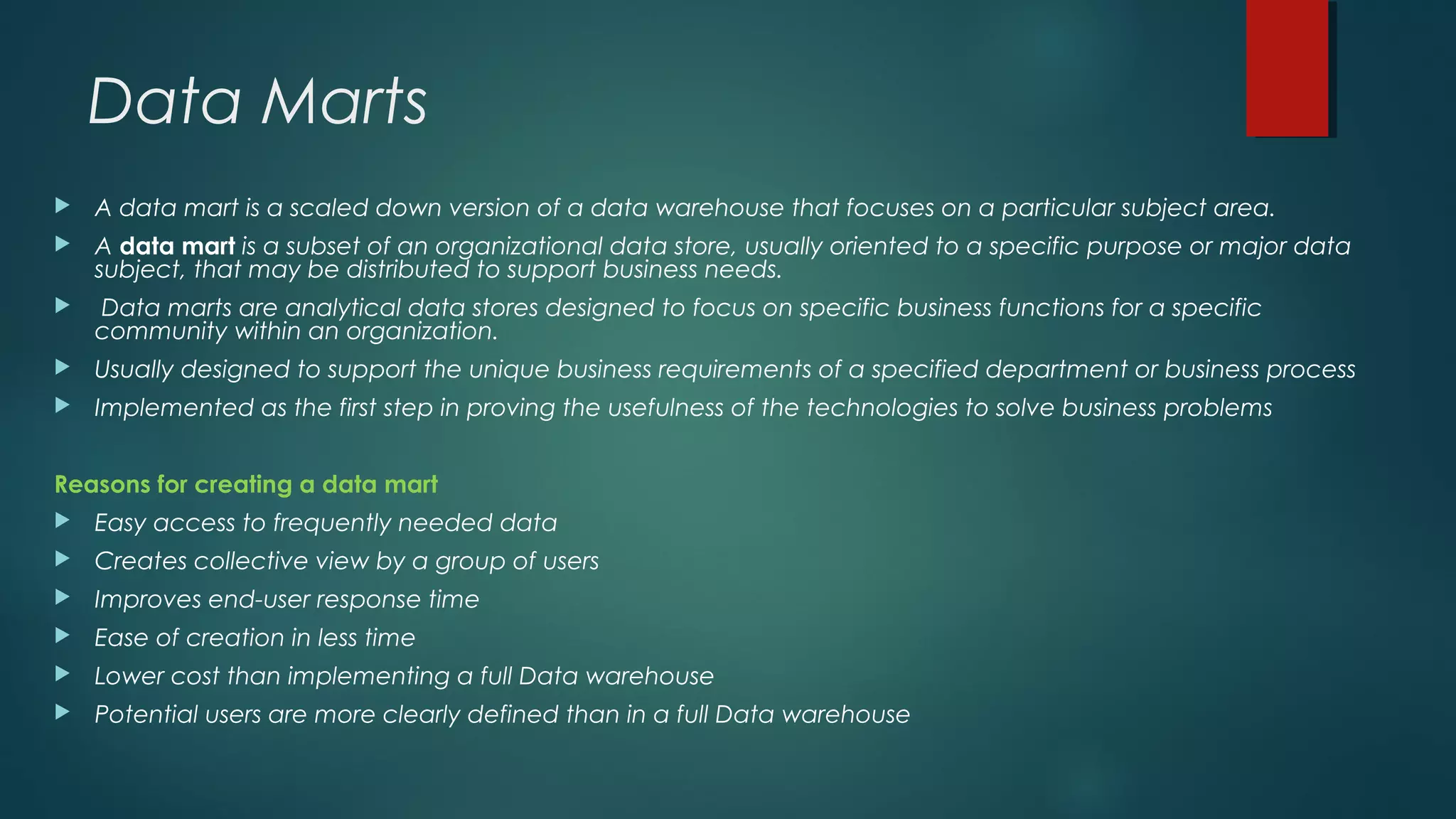 Data Marts
 A data mart is a scaled down version of a data warehouse that focuses on a particular subject area.
 A data mart is a subset of an organizational data store, usually oriented to a specific purpose or major data
subject, that may be distributed to support business needs.
 Data marts are analytical data stores designed to focus on specific business functions for a specific
community within an organization.
 Usually designed to support the unique business requirements of a specified department or business process
 Implemented as the first step in proving the usefulness of the technologies to solve business problems
Reasons for creating a data mart
 Easy access to frequently needed data
 Creates collective view by a group of users
 Improves end-user response time
 Ease of creation in less time
 Lower cost than implementing a full Data warehouse
 Potential users are more clearly defined than in a full Data warehouse
 