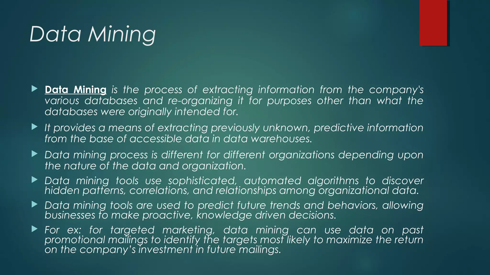 Data Mining
 Data Mining is the process of extracting information from the company's
various databases and re-organizing it for purposes other than what the
databases were originally intended for.
 It provides a means of extracting previously unknown, predictive information
from the base of accessible data in data warehouses.
 Data mining process is different for different organizations depending upon
the nature of the data and organization.
 Data mining tools use sophisticated, automated algorithms to discover
hidden patterns, correlations, and relationships among organizational data.
 Data mining tools are used to predict future trends and behaviors, allowing
businesses to make proactive, knowledge driven decisions.
 For ex: for targeted marketing, data mining can use data on past
promotional mailings to identify the targets most likely to maximize the return
on the company’s investment in future mailings.
 