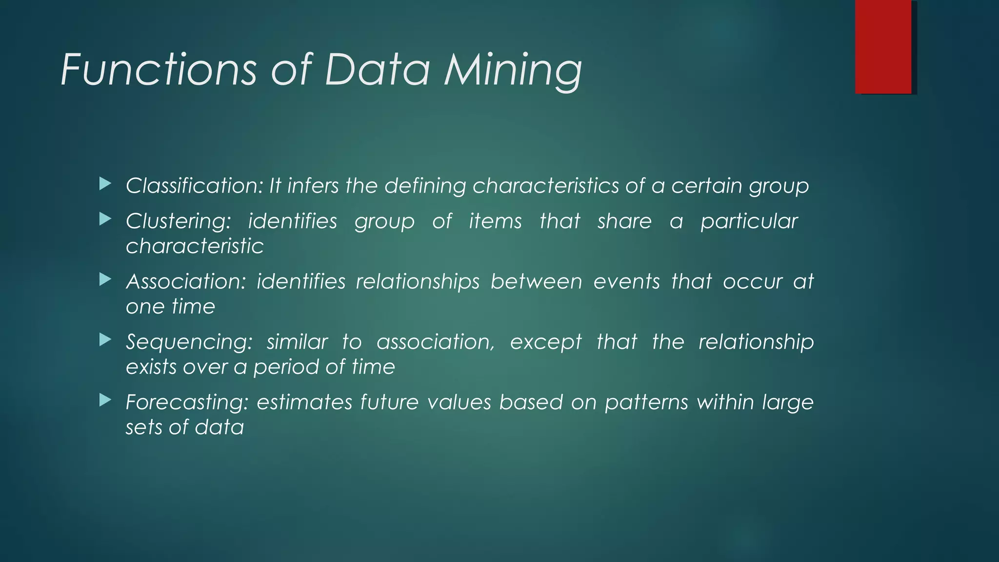 Functions of Data Mining
 Classification: It infers the defining characteristics of a certain group
 Clustering: identifies group of items that share a particular
characteristic
 Association: identifies relationships between events that occur at
one time
 Sequencing: similar to association, except that the relationship
exists over a period of time
 Forecasting: estimates future values based on patterns within large
sets of data
 