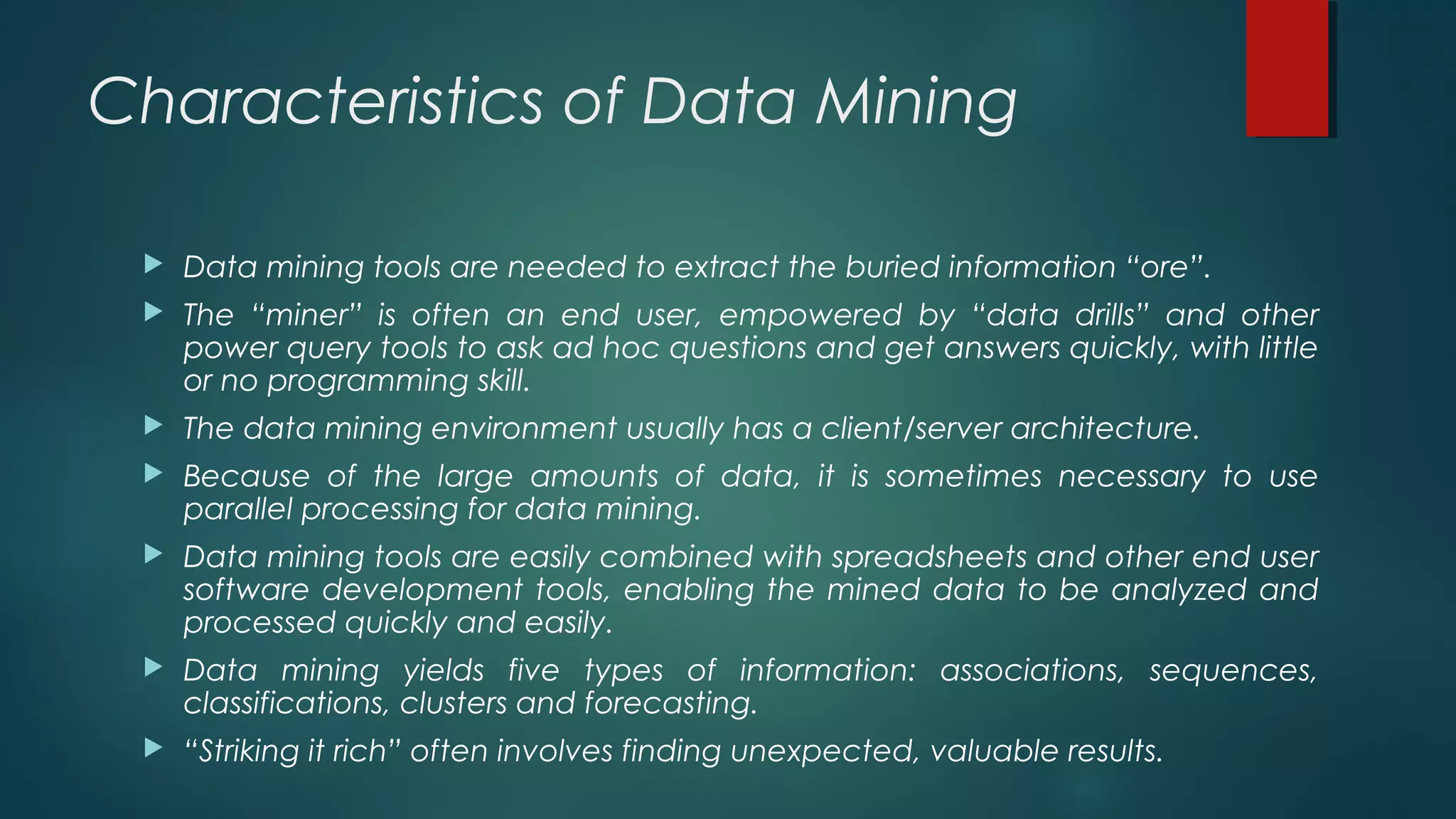 Characteristics of Data Mining
 Data mining tools are needed to extract the buried information “ore”.
 The “miner” is often an end user, empowered by “data drills” and other
power query tools to ask ad hoc questions and get answers quickly, with little
or no programming skill.
 The data mining environment usually has a client/server architecture.
 Because of the large amounts of data, it is sometimes necessary to use
parallel processing for data mining.
 Data mining tools are easily combined with spreadsheets and other end user
software development tools, enabling the mined data to be analyzed and
processed quickly and easily.
 Data mining yields five types of information: associations, sequences,
classifications, clusters and forecasting.
 “Striking it rich” often involves finding unexpected, valuable results.
 