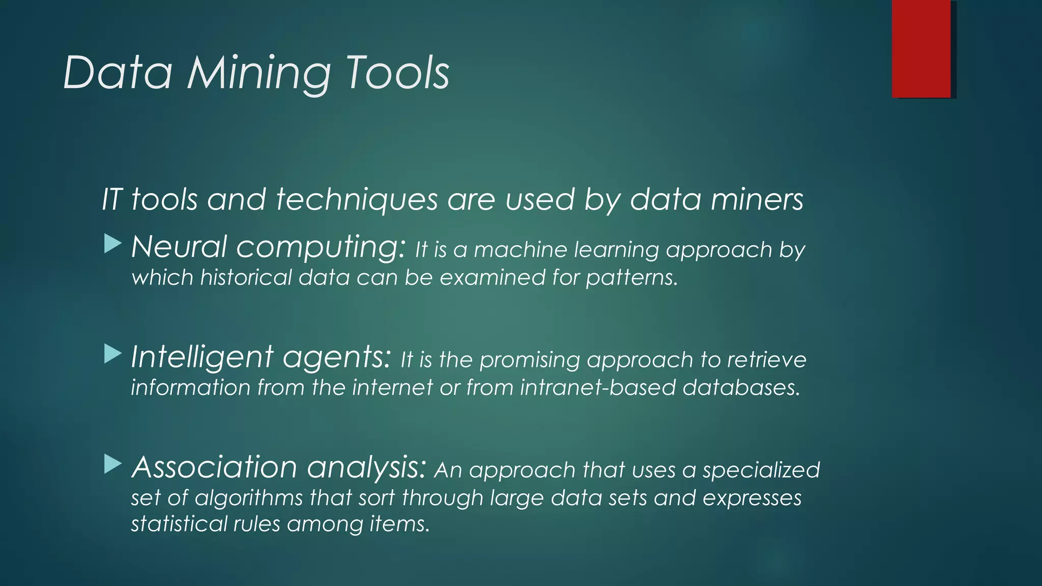 Data Mining Tools
IT tools and techniques are used by data miners
 Neural computing: It is a machine learning approach by
which historical data can be examined for patterns.
 Intelligent agents: It is the promising approach to retrieve
information from the internet or from intranet-based databases.
 Association analysis: An approach that uses a specialized
set of algorithms that sort through large data sets and expresses
statistical rules among items.
 