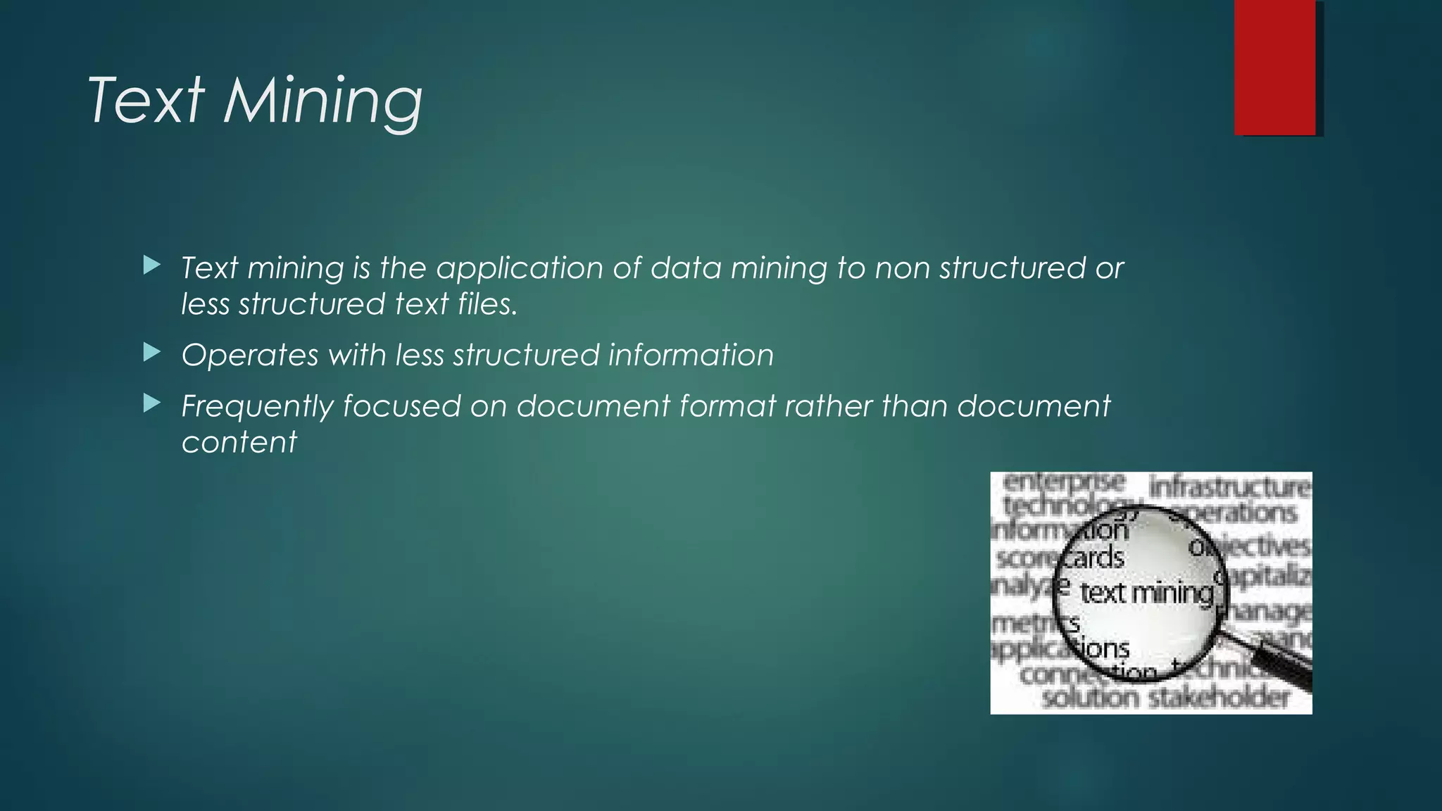 Text Mining
 Text mining is the application of data mining to non structured or
less structured text files.
 Operates with less structured information
 Frequently focused on document format rather than document
content
 