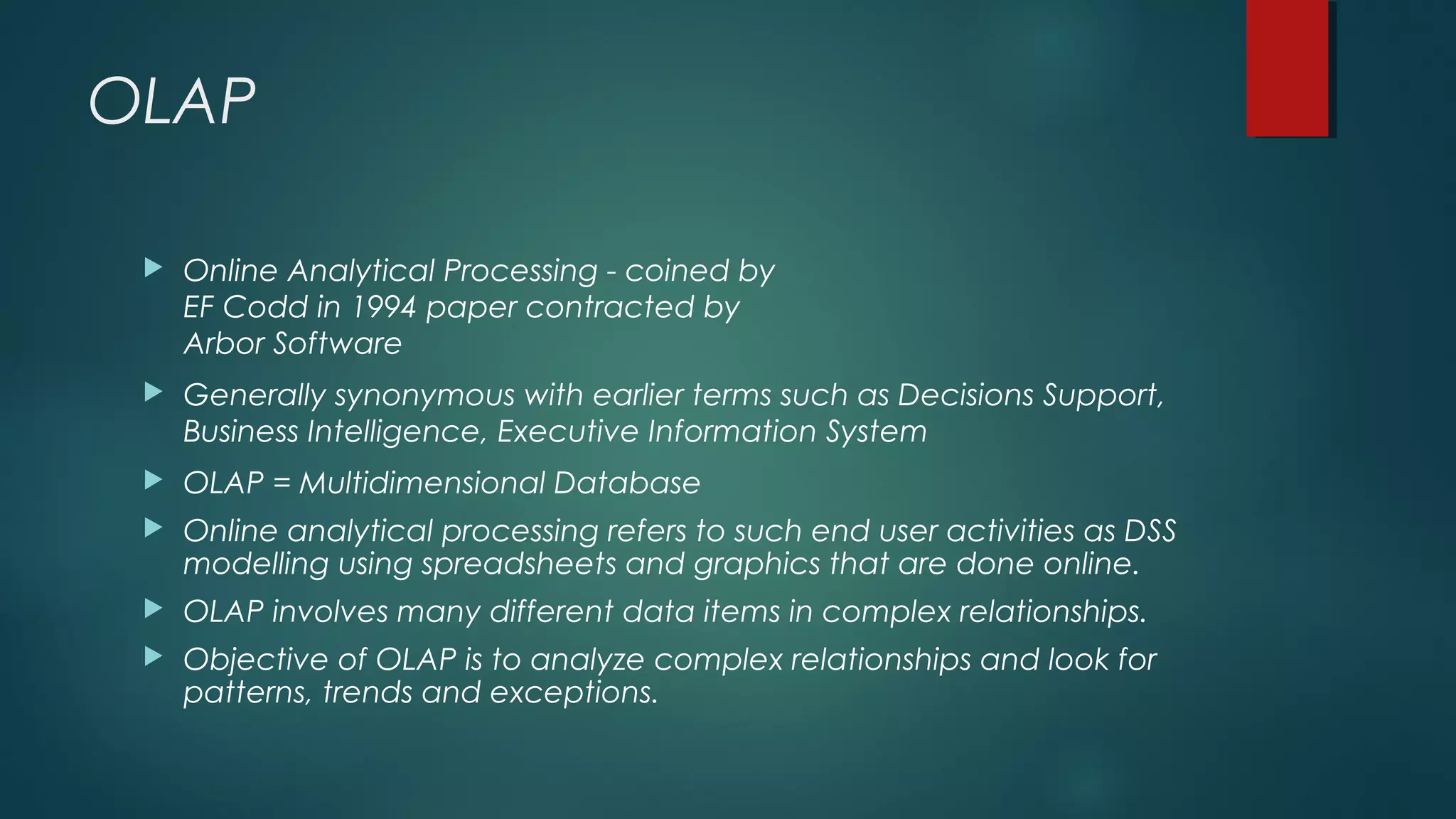 OLAP
 Online Analytical Processing - coined by
EF Codd in 1994 paper contracted by
Arbor Software
 Generally synonymous with earlier terms such as Decisions Support,
Business Intelligence, Executive Information System
 OLAP = Multidimensional Database
 Online analytical processing refers to such end user activities as DSS
modelling using spreadsheets and graphics that are done online.
 OLAP involves many different data items in complex relationships.
 Objective of OLAP is to analyze complex relationships and look for
patterns, trends and exceptions.
 