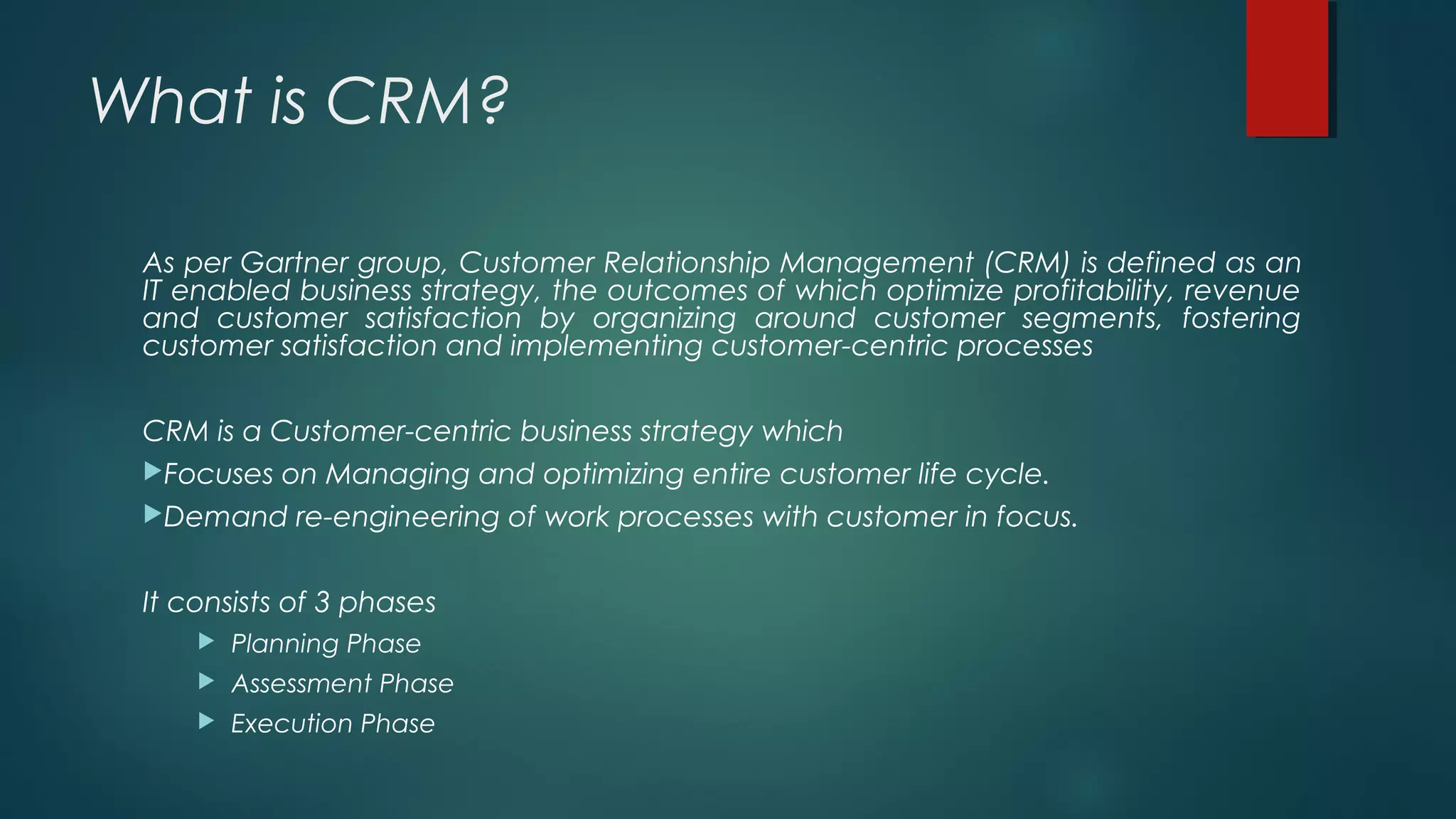 What is CRM?
As per Gartner group, Customer Relationship Management (CRM) is defined as an
IT enabled business strategy, the outcomes of which optimize profitability, revenue
and customer satisfaction by organizing around customer segments, fostering
customer satisfaction and implementing customer-centric processes
CRM is a Customer-centric business strategy which
Focuses on Managing and optimizing entire customer life cycle.
Demand re-engineering of work processes with customer in focus.
It consists of 3 phases
 Planning Phase
 Assessment Phase
 Execution Phase
 