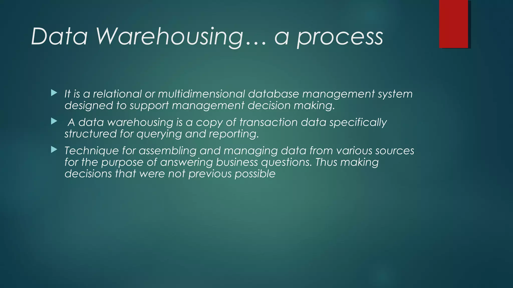 Data Warehousing… a process
 It is a relational or multidimensional database management system
designed to support management decision making.
 A data warehousing is a copy of transaction data specifically
structured for querying and reporting.
 Technique for assembling and managing data from various sources
for the purpose of answering business questions. Thus making
decisions that were not previous possible
 