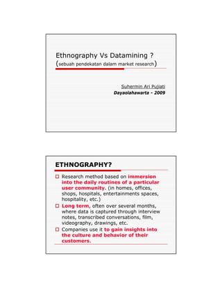 Ethnography Vs Datamining ?
(sebuah pendekatan dalam market research)


                          Suhermin Ari Pujiati
                       Dayaolahawarta - 2009




ETHNOGRAPHY?
  Research method based on immersion
  into the daily routines of a particular
  user community (in homes offices,
        community.       homes, offices
  shops, hospitals, entertainments spaces,
  hospitality, etc.)
  Long term, often over several months,
  where data is captured through interview
  notes, transcribed conversations, film,
  videography, d
   id        h drawings, etc.
                     i      t
  Companies use it to gain insights into
  the culture and behavior of their
  customers.
 
