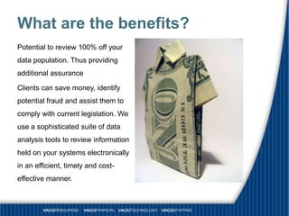 What are the benefits?
Potential to review 100% off your
data population. Thus providing
additional assurance

Clients can save money, identify
potential fraud and assist them to
comply with current legislation. We
use a sophisticated suite of data
analysis tools to review information
held on your systems electronically
in an efficient, timely and cost-
effective manner.
 