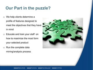 Our Part in the puzzle?
o We help clients determine a
  profile of features designed to
  meet the objectives that they have
  in mind

o Educate and train your staff on
  how to maximize the most form
  your selected product

o Run the complete data
  mining/analysis process
 