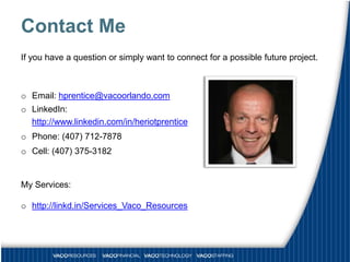 Contact Me
If you have a question or simply want to connect for a possible future project.



o Email: hprentice@vacoorlando.com
o LinkedIn:
  http://www.linkedin.com/in/heriotprentice
o Phone: (407) 712-7878
o Cell: (407) 375-3182


My Services:

o http://linkd.in/Services_Vaco_Resources
 
