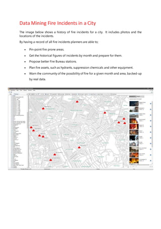Data Mining Fire Incidents in a City
The image below shows a history of fire incidents for a city. It includes photos and the
locations of the incidents.
By having a record of all fire incidents planners are able to;
 Pin-point fire prone areas.
 Get the historical figures of incidents by month and prepare for them.
 Propose better Fire Bureau stations.
 Plan fire assets, such as hydrants, suppression chemicals and other equipment.
 Warn the community of the possibility of fire for a given month and area, backed-up
by real data.
 