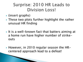    (insert graphs)
   These two plots further highlight the rather
    unusual HR finding

   It is a well-known fact that batters aiming at
    a home run have higher number of strike-
    outs

   However, in 2010 regular season the HR-
    centered approach lead to a defeat!
 