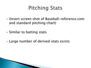    (Insert screen shot of Baseball-reference.com
    and standard pitching chart)

   Similar to batting stats

   Large number of derived stats exists
 