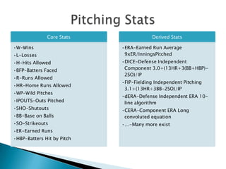 Core Stats                Derived Stats

•W-Wins                     •ERA-Earned Run Average
•L-Losses                    9xER/InningsPitched
•H-Hits Allowed             •DICE-Defense Independent
•BFP-Batters Faced           Component 3.0+(13HR+3(BB+HBP)-
                             2SO)/IP
•R-Runs Allowed
                            •FIP-Fielding Independent Pitching
•HR-Home Runs Allowed
                             3.1+(13HR+3BB-2SO)/IP
•WP-Wild Pitches
                            •dERA-Defense Independent ERA 10-
•IPOUTS-Outs Pitched         line algorithm
•SHO-Shutouts               •CERA-Component ERA Long
•BB-Base on Balls            convoluted equation
•SO-Strikeouts              •…-Many more exist
•ER-Earned Runs
•HBP-Batters Hit by Pitch
 