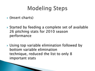    (Insert charts)

   Started by feeding a complete set of available
    26 pitching stats for 2010 season
    performance

   Using top variable elimination followed by
    bottom variable elimination
    technique, reduced the list to only 8
    important stats
 