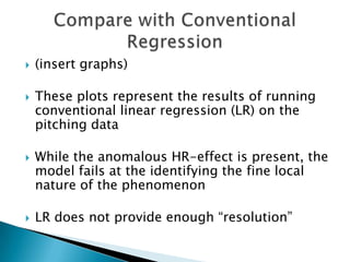    (insert graphs)

   These plots represent the results of running
    conventional linear regression (LR) on the
    pitching data

   While the anomalous HR-effect is present, the
    model fails at the identifying the fine local
    nature of the phenomenon

   LR does not provide enough “resolution”
 