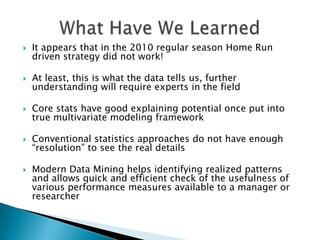    It appears that in the 2010 regular season Home Run
    driven strategy did not work!

   At least, this is what the data tells us, further
    understanding will require experts in the field

   Core stats have good explaining potential once put into
    true multivariate modeling framework

   Conventional statistics approaches do not have enough
    “resolution” to see the real details

   Modern Data Mining helps identifying realized patterns
    and allows quick and efficient check of the usefulness of
    various performance measures available to a manager or
    researcher
 