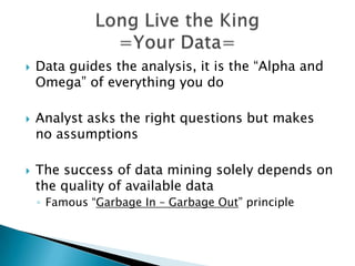    Data guides the analysis, it is the “Alpha and
    Omega” of everything you do

   Analyst asks the right questions but makes
    no assumptions

   The success of data mining solely depends on
    the quality of available data
    ◦ Famous “Garbage In – Garbage Out” principle
 