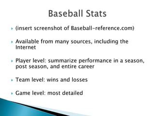    (insert screenshot of Baseball-reference.com)

   Available from many sources, including the
    Internet

   Player level: summarize performance in a season,
    post season, and entire career

   Team level: wins and losses

   Game level: most detailed
 