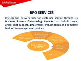 BPO SERVICES
Intelegencia delivers superior customer service through its
Business Process Outsourcing Services that include voice,
email, chat support, data entries, transcriptions and complete
back office management services.
 