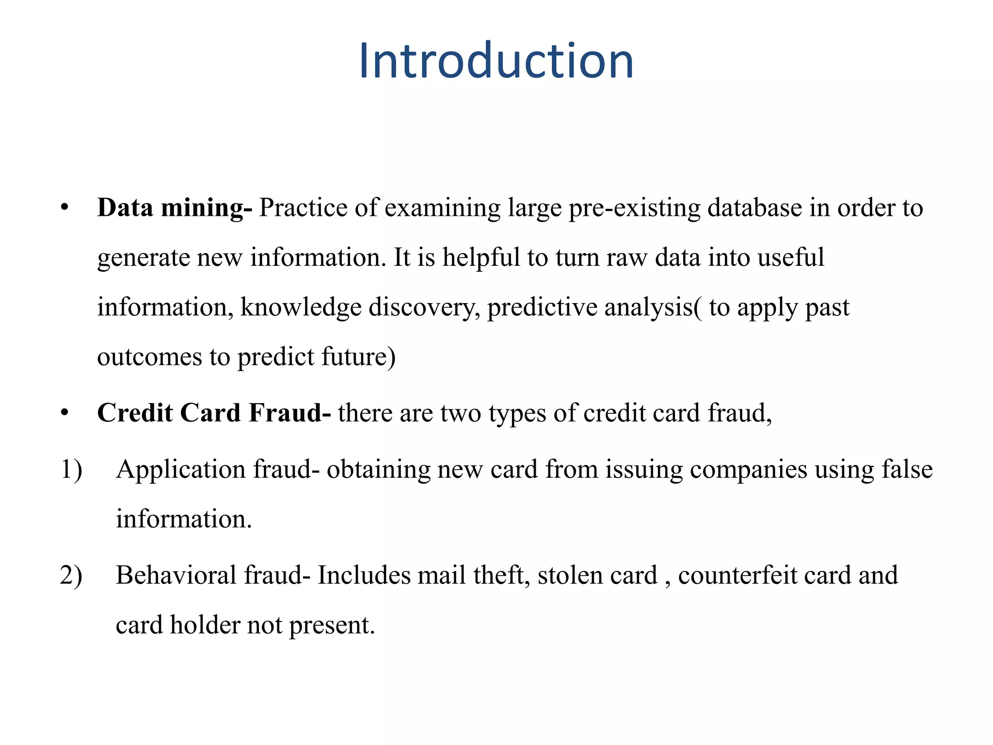 Introduction
• Data mining- Practice of examining large pre-existing database in order to
generate new information. It is helpful to turn raw data into useful
information, knowledge discovery, predictive analysis( to apply past
outcomes to predict future)
• Credit Card Fraud- there are two types of credit card fraud,
1) Application fraud- obtaining new card from issuing companies using false
information.
2) Behavioral fraud- Includes mail theft, stolen card , counterfeit card and
card holder not present.
 