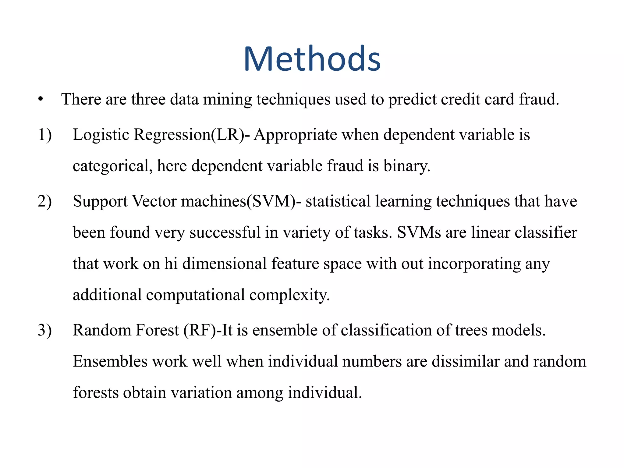 Methods
• There are three data mining techniques used to predict credit card fraud.
1) Logistic Regression(LR)- Appropriate when dependent variable is
categorical, here dependent variable fraud is binary.
2) Support Vector machines(SVM)- statistical learning techniques that have
been found very successful in variety of tasks. SVMs are linear classifier
that work on hi dimensional feature space with out incorporating any
additional computational complexity.
3) Random Forest (RF)-It is ensemble of classification of trees models.
Ensembles work well when individual numbers are dissimilar and random
forests obtain variation among individual.
 