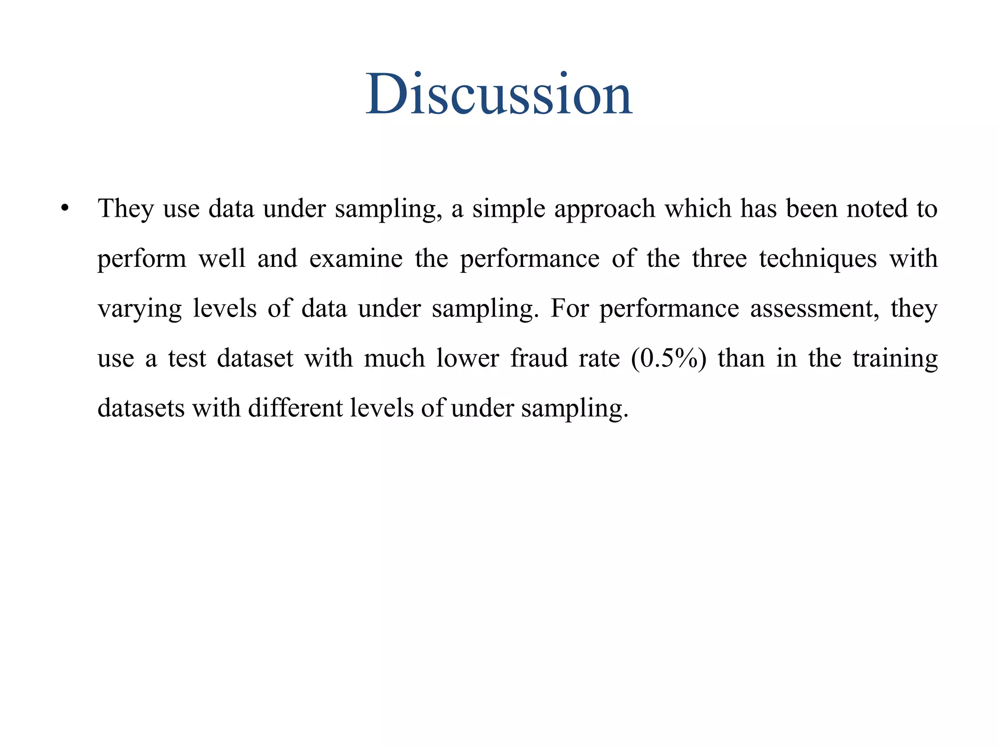 Discussion
• They use data under sampling, a simple approach which has been noted to
perform well and examine the performance of the three techniques with
varying levels of data under sampling. For performance assessment, they
use a test dataset with much lower fraud rate (0.5%) than in the training
datasets with different levels of under sampling.
 