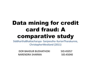Data mining for credit
card fraud: A
comparative study
SiddharthaBhattacharyya, SanjeevJha, KurianTharakunne,
ChristopherWestland (2011)
DOR BAHDUR BUDHATHOKI SID:45057
NARENDRA SHARMA SID:45040
 