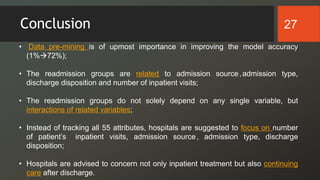 27
27Conclusion
• Data pre-mining is of upmost importance in improving the model accuracy
(1%72%);
• The readmission groups are related to admission source,admission type,
discharge disposition and number of inpatient visits;
• The readmission groups do not solely depend on any single variable, but
interactions of related variables;
• Instead of tracking all 55 attributes, hospitals are suggested to focus on number
of patient’s inpatient visits, admission source, admission type, discharge
disposition;
• Hospitals are advised to concern not only inpatient treatment but also continuing
care after discharge.
 