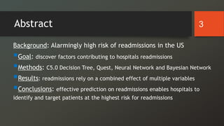 Abstract
Background: Alarmingly high risk of readmissions in the US
Goal: discover factors contributing to hospitals readmissions
Methods: C5.0 Decision Tree, Quest, Neural Network and Bayesian Network
Results: readmissions rely on a combined effect of multiple variables
Conclusions: effective prediction on readmissions enables hospitals to
identify and target patients at the highest risk for readmissions
3
 