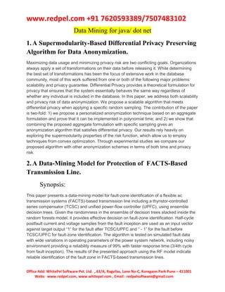 www.redpel.com +91 7620593389/7507483102
Office Add: WhitePel Software Pvt. Ltd. , 63/A, Ragvilas, Lane No-C, Koregaon Park Pune – 411001
Webs: www.redpel.com, www.whitepel.com , Email : redpelsoftware@gmail.com
Data Mining for java/ dot net
1.A Supermodularity-Based Differential Privacy Preserving
Algorithm for Data Anonymization.
Maximizing data usage and minimizing privacy risk are two conflicting goals. Organizations
always apply a set of transformations on their data before releasing it. While determining
the best set of transformations has been the focus of extensive work in the database
community, most of this work suffered from one or both of the following major problems:
scalability and privacy guarantee. Differential Privacy provides a theoretical formulation for
privacy that ensures that the system essentially behaves the same way regardless of
whether any individual is included in the database. In this paper, we address both scalability
and privacy risk of data anonymization. We propose a scalable algorithm that meets
differential privacy when applying a specific random sampling. The contribution of the paper
is two-fold: 1) we propose a personalized anonymization technique based on an aggregate
formulation and prove that it can be implemented in polynomial time; and 2) we show that
combining the proposed aggregate formulation with specific sampling gives an
anonymization algorithm that satisfies differential privacy. Our results rely heavily on
exploring the supermodularity properties of the risk function, which allow us to employ
techniques from convex optimization. Through experimental studies we compare our
proposed algorithm with other anonymization schemes in terms of both time and privacy
risk.
2.A Data-Mining Model for Protection of FACTS-Based
Transmission Line.
Synopsis:
This paper presents a data-mining model for fault-zone identification of a flexible ac
transmission systems (FACTS)-based transmission line including a thyristor-controlled
series compensator (TCSC) and unified power-flow controller (UPFC), using ensemble
decision trees. Given the randomness in the ensemble of decision trees stacked inside the
random forests model, it provides effective decision on fault-zone identification. Half-cycle
postfault current and voltage samples from the fault inception are used as an input vector
against target output “1” for the fault after TCSC/UPFC and “ - 1” for the fault before
TCSC/UPFC for fault-zone identification. The algorithm is tested on simulated fault data
with wide variations in operating parameters of the power system network, including noisy
environment providing a reliability measure of 99% with faster response time (3/4th cycle
from fault inception). The results of the presented approach using the RF model indicate
reliable identification of the fault zone in FACTS-based transmission lines.
 