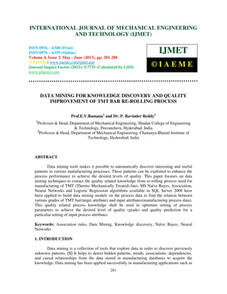 International Journal of Mechanical Engineering and Technology (IJMET), ISSN 0976 –
6340(Print), ISSN 0976 – 6359(Online) Volume 4, Issue 3, May - June (2013) © IAEME
281
DATA MINING FOR KNOWLEDGE DISCOVERY AND QUALITY
IMPROVEMENT OF TMT BAR RE-ROLLING PROCESS
Prof.E.V.Ramana1
and Dr. P. Ravinder Reddy2
1
Professor & Head, Department of Mechanical Engineering, Shadan College of Engineering
& Technology, Peerancheru, Hyderabad, India
2
Professor & Head, Department of Mechanical Engineering, Chaitanya Bharati Institute of
Technology, Hyderabad, India
ABSTRACT
Data mining tools makes it possible to automatically discover interesting and useful
patterns in various manufacturing processes. These patterns can be exploited to enhance the
process performance to achieve the desired levels of quality. This paper focuses on data
mining techniques to extract the quality related knowledge from re-rolling process used for
manufacturing of TMT (Thermo Mechanically Treated) bars. MS Naïve Bayes, Association,
Neural Networks and Logistic Regression algorithms available in SQL Server 2008 have
been applied to build data mining models on the process data to find the relation between
various grades of TMT bar(target attribute) and input attributes(manufacturing process data).
This quality related process knowledge shall be used in optimum setting of process
parameters to achieve the desired level of quality (grade) and quality prediction for a
particular setting of input process attributes.
Keywords: Association rules, Data Mining, Knowledge discovery, Naïve Bayes, Neural
Networks
1. INTRODUCTION
Data mining is a collection of tools that explore data in order to discover previously
unknown patterns. [1] It helps to detect hidden patterns, trends, associations, dependencies,
and causal relationships from the data stored in manufacturing databases to acquire the
knowledge. Data mining has been applied successfully in manufacturing applications such as
INTERNATIONAL JOURNAL OF MECHANICAL ENGINEERING
AND TECHNOLOGY (IJMET)
ISSN 0976 – 6340 (Print)
ISSN 0976 – 6359 (Online)
Volume 4, Issue 3, May - June (2013), pp. 281-288
© IAEME: www.iaeme.com/ijmet.asp
Journal Impact Factor (2013): 5.7731 (Calculated by GISI)
www.jifactor.com
IJMET
© I A E M E
 
