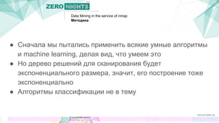 Data Mining in the service of nmap
Методика
● Сначала мы пытались применить всякие умные алгоритмы
и machine learning, делая вид, что умеем это
● Но дерево решений для сканирования будет
экспоненциального размера, значит, его построение тоже
экспоненциально
● Алгоритмы классификации не в тему
 