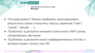 Data Mining in the service of nmap
Методика
● Что ещё можно? Можно пробовать кластеризовать
результаты скана и получить классы сервисов (“сайт”,
“циска”, “винда”, …)
● Проблема: в датасете интернет-скана много NAT-узлов,
отравляющих обучение
● Проблема: в датасете много зафаерволенных хостов, в
которых виден только порт 80
 