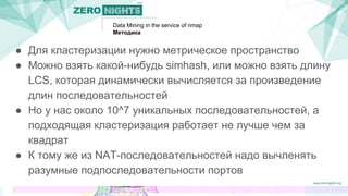 Data Mining in the service of nmap
Методика
● Для кластеризации нужно метрическое пространство
● Можно взять какой-нибудь simhash, или можно взять длину
LCS, которая динамически вычисляется за произведение
длин последовательностей
● Но у нас около 10^7 уникальных последовательностей, а
подходящая кластеризация работает не лучше чем за
квадрат
● К тому же из NAT-последовательностей надо вычленять
разумные подпоследовательности портов
 