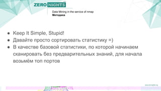 Data Mining in the service of nmap
Методика
● Keep It Simple, Stupid!
● Давайте просто сортировать статистику =)
● В качестве базовой статистики, по которой начинаем
сканировать без предварительных знаний, для начала
возьмём топ портов
 
