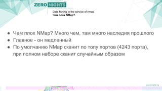 Data Mining in the service of nmap
Чем плох NMap?
● Чем плох NMap? Много чем, там много наследия прошлого
● Главное - он медленный
● По умолчанию NMap сканит по топу портов (4243 порта),
при полном наборе сканит случайным образом
 