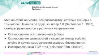 Data Mining in the service of nmap
Проблема
Мир не стоит не месте, все развивается, сетевые сканеры в
том числе. Начиная от дедушки nmap 1.0 (September 1, 1997),
сканеры развиваются в раличных направлениях.
● Сканирование всего интернета (zmap)
● Сканирование уязвимостей в сервисах (nmap scripting
engine и другие коммерческие сканеры безопаности)
● Интегрированный TCP стек (polarbear from IOActive)
 