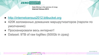 Data Mining in the service of nmap
Internet Census 2012
● http://internetcensus2012.bitbucket.org
● 420K взломанных домашних маршрутизаторов (пароли по
умолчанию)
● Просканировали весь интернет!
● Dataset: 9TB of raw logfiles (500Gb in zpaq)
 