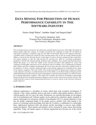 International Journal of Data Mining & Knowledge Management Process (IJDKP) Vol.5, No.2, March 2015
DOI : 10.5121/ijdkp.2015.5205 53
DATA MINING FOR PREDICTION OF HUMAN
PERFORMANCE CAPABILITY IN THE
SOFTWARE-INDUSTRY
Gaurav Singh Thakur1
, Anubhav Gupta2
and Sangita Gupta3
1
Cisco Systems, Bangalore, India
2
Common Floor Technologies, Bangalore, India
3
Jain University, Bangalore, India
ABSTRACT
The recruitment of new personnel is one of the most essential business processes which affect the quality of
human capital within any company. It is highly essential for the companies to ensure the recruitment of
right talent to maintain a competitive edge over the others in the market. However IT companies often face
a problem while recruiting new people for their ongoing projects due to lack of a proper framework that
defines a criteria for the selection process. In this paper we aim to develop a framework that would allow
any project manager to take the right decision for selecting new talent by correlating performance
parameters with the other domain-specific attributes of the candidates. Also, another important motivation
behind this project is to check the validity of the selection procedure often followed by various big
companies in both public and private sectors which focus only on academic scores, GPA/grades of students
from colleges and other academic backgrounds. We test if such a decision will produce optimal results in
the industry or is there a need for change that offers a more holistic approach to recruitment of new talent
in the software companies. The scope of this work extends beyond the IT domain and a similar procedure
can be adopted to develop a recruitment framework in other fields as well. Data-mining techniques provide
useful information from the historical projects depending on which the hiring-manager can make decisions
for recruiting high-quality workforce. This study aims to bridge this hiatus by developing a data-mining
framework based on an ensemble-learning technique to refocus on the criteria for personnel selection. The
results from this research clearly demonstrated that there is a need to refocus on the selection-criteria for
quality objectives.
1. INTRODUCTION
Software engineering is a discipline of science which deals with systematic development of
software. It has various methods, process and tools to achieve high quality products. However
software-quality still isn’t up-to the mark. Practitioners are realizing that people are the biggest
risk if not performing well. Software quality can be achieved by cumulative quality standards of
process and people over all generic modules in development [10]. It is utmost important to look
into the people component deeply in the people, process, product triad. Data mining is the
process of extracting useful knowledge from data [8]. It utilizes a combination of a knowledge
base, sophisticated analytical skills and domain specific knowledge to uncover many hidden
trends and patterns. These patterns and relations can be extracted by using various data-mining
algorithms. Today, the human aspects of software engineering have become one of the critical
 